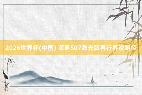 2026世界杯(中国) 深蓝S07激光版再行界说路径