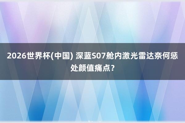 2026世界杯(中国) 深蓝S07舱内激光雷达奈何惩处颜值痛点？