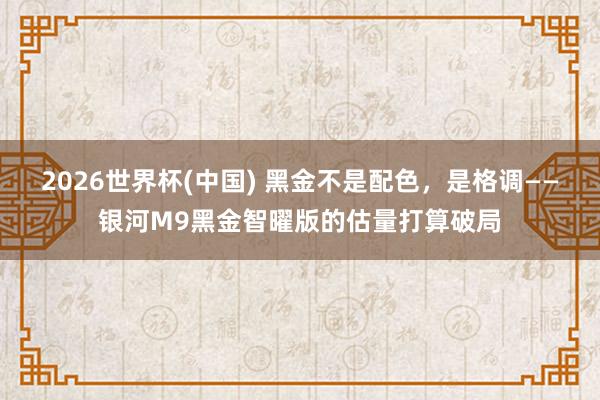 2026世界杯(中国) 黑金不是配色，是格调——银河M9黑金智曜版的估量打算破局