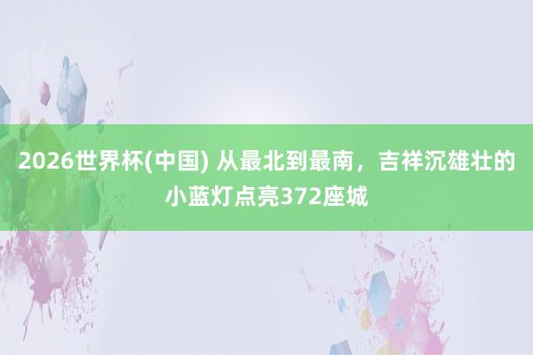 2026世界杯(中国) 从最北到最南，吉祥沉雄壮的小蓝灯点亮372座城
