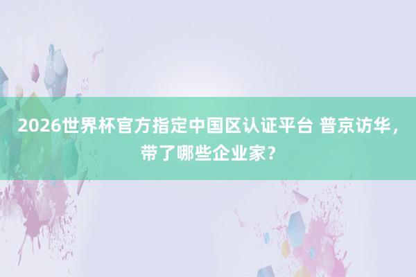 2026世界杯官方指定中国区认证平台 普京访华，带了哪些企业家？