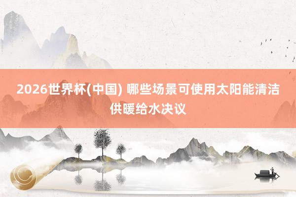 2026世界杯(中国) 哪些场景可使用太阳能清洁供暖给水决议