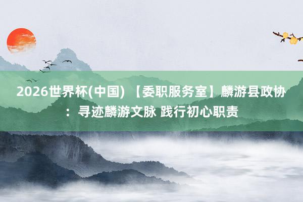2026世界杯(中国) 【委职服务室】麟游县政协：寻迹麟游文脉 践行初心职责