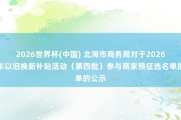2026世界杯(中国) 北海市商务局对于2026年汽车以旧换新补贴活动（第四批）参与商家预征选名单的公示