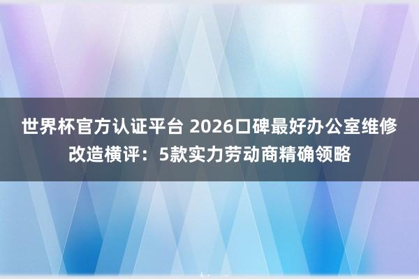 世界杯官方认证平台 2026口碑最好办公室维修改造横评：5款实力劳动商精确领略