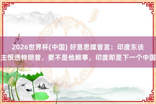 2026世界杯(中国) 好意思媒曾言：印度东谈主恨透特朗普，要不是他赖事，印度即是下一个中国