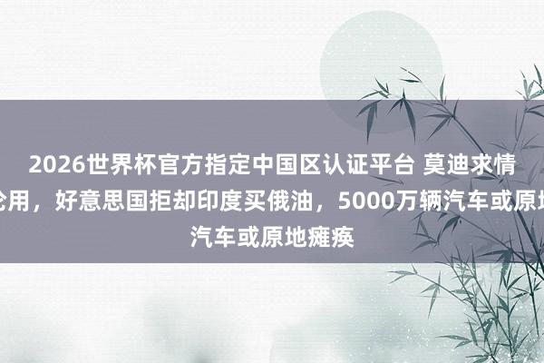 2026世界杯官方指定中国区认证平台 莫迪求情也非论用，好意思国拒却印度买俄油，5000万辆汽车或原地瘫痪