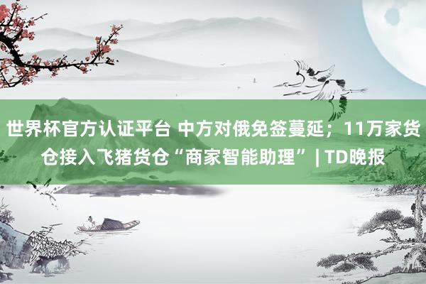 世界杯官方认证平台 中方对俄免签蔓延；11万家货仓接入飞猪货仓“商家智能助理” | TD晚报