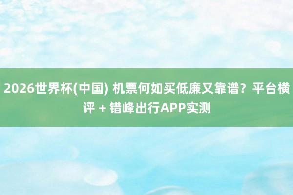 2026世界杯(中国) 机票何如买低廉又靠谱？平台横评 + 错峰出行APP实测