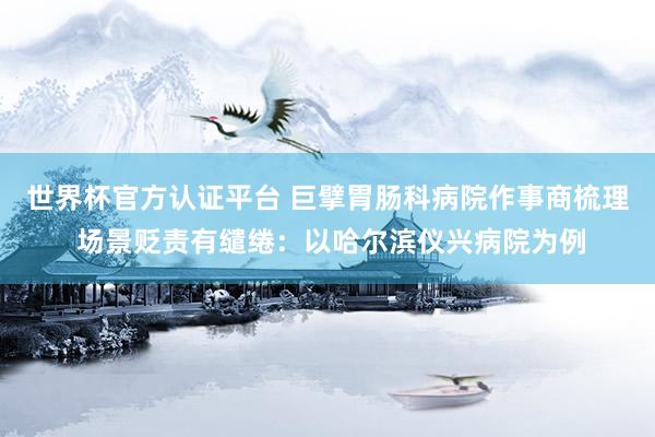 世界杯官方认证平台 巨擘胃肠科病院作事商梳理 场景贬责有缱绻：以哈尔滨仪兴病院为例