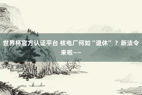 世界杯官方认证平台 核电厂何如“退休” ？新法令来啦——