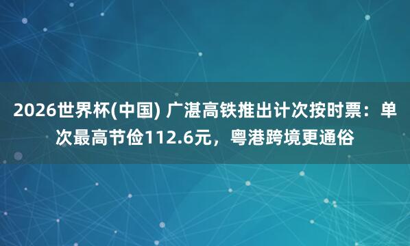 2026世界杯(中国) 广湛高铁推出计次按时票：单次最高节俭112.6元，粤港跨境更通俗