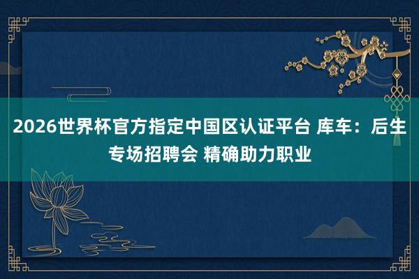 2026世界杯官方指定中国区认证平台 库车：后生专场招聘会 精确助力职业
