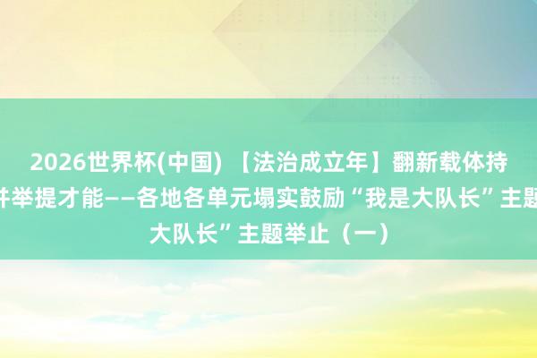 2026世界杯(中国) 【法治成立年】翻新载体持练兵 多措并举提才能——各地各单元塌实鼓励“我是大队长”主题举止（一）