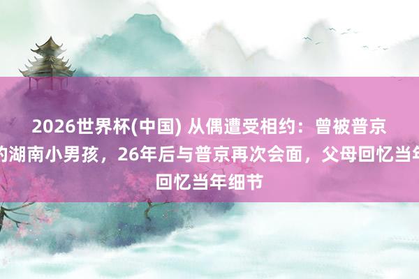2026世界杯(中国) 从偶遭受相约：曾被普京抱过的湖南小男孩，26年后与普京再次会面，父母回忆当年细节