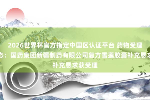 2026世界杯官方指定中国区认证平台 药物受理最新动态：国药集团新疆制药有限公司复方雪莲胶囊补充恳求获受理