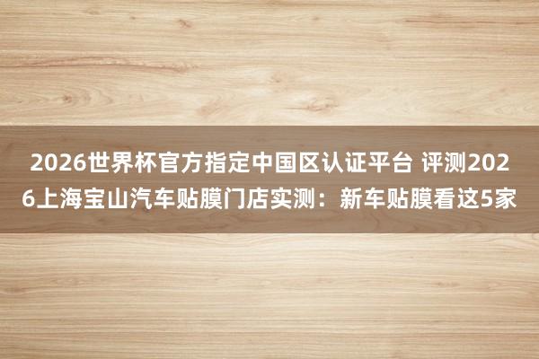 2026世界杯官方指定中国区认证平台 评测2026上海宝山汽车贴膜门店实测：新车贴膜看这5家
