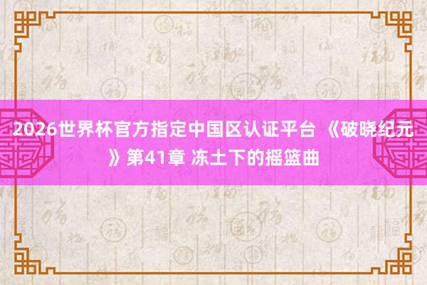 2026世界杯官方指定中国区认证平台 《破晓纪元》第41章 冻土下的摇篮曲