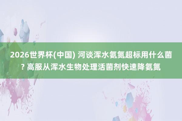2026世界杯(中国) 河谈浑水氨氮超标用什么菌? 高服从浑水生物处理活菌剂快速降氨氮