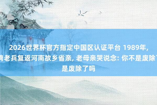 2026世界杯官方指定中国区认证平台 1989年， 台湾老兵复返河南故乡省亲， 老母亲哭说念: 你不是废除了吗