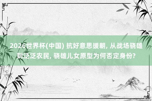 2026世界杯(中国) 抗好意思援朝， 从战场骁雄到泛泛农民， 骁雄儿女原型为何否定身份?