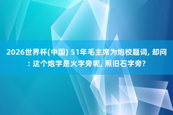 2026世界杯(中国) 51年毛主席为炮校题词， 却问: 这个炮字是火字旁呢， 照旧石字旁?