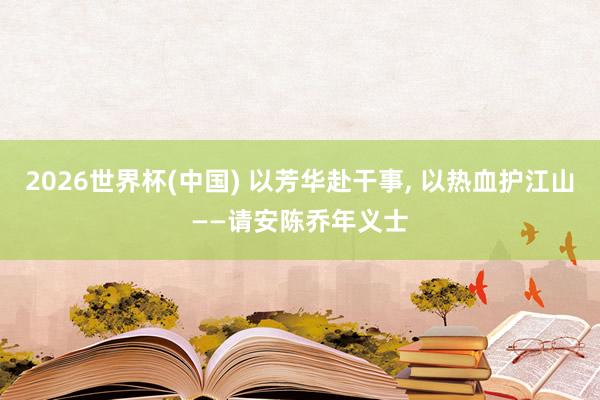 2026世界杯(中国) 以芳华赴干事， 以热血护江山——请安陈乔年义士