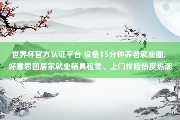 世界杯官方认证平台 设备15分钟养老就业圈， 好意思团居家就业辅具租赁、上门作陪热度热潮