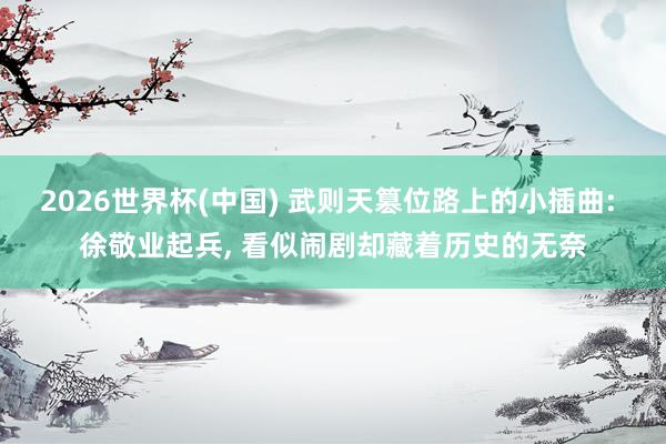 2026世界杯(中国) 武则天篡位路上的小插曲: 徐敬业起兵， 看似闹剧却藏着历史的无奈