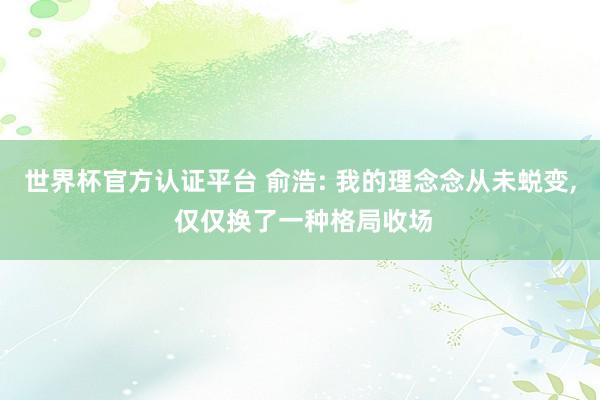 世界杯官方认证平台 俞浩: 我的理念念从未蜕变， 仅仅换了一种格局收场