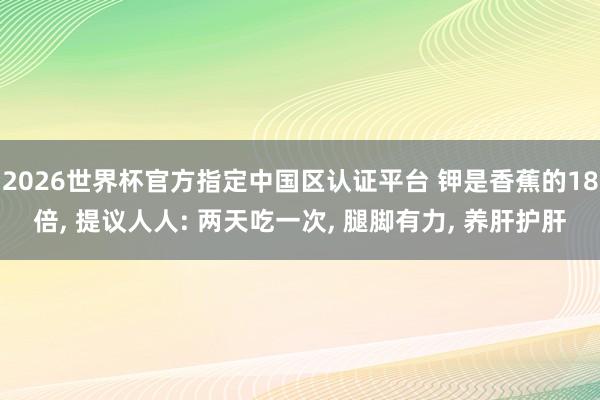 2026世界杯官方指定中国区认证平台 钾是香蕉的18倍， 提议人人: 两天吃一次， 腿脚有力， 养肝护肝