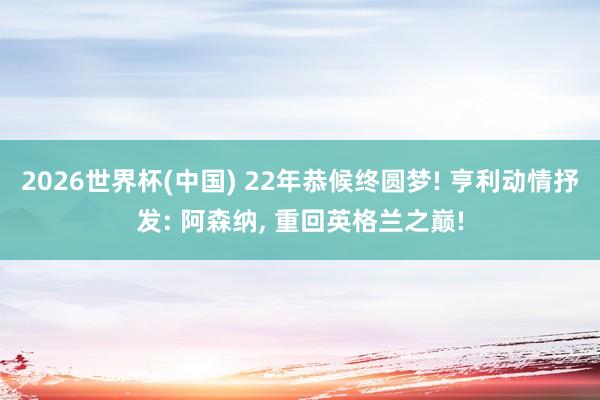 2026世界杯(中国) 22年恭候终圆梦! 亨利动情抒发: 阿森纳， 重回英格兰之巅!