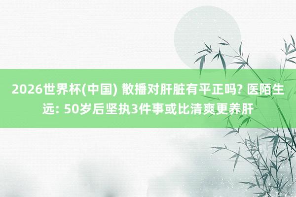 2026世界杯(中国) 散播对肝脏有平正吗? 医陌生远: 50岁后坚执3件事或比清爽更养肝