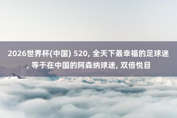 2026世界杯(中国) 520， 全天下最幸福的足球迷， 等于在中国的阿森纳球迷， 双倍悦目