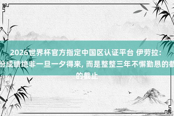 2026世界杯官方指定中国区认证平台 伊劳拉: 这份成绩绝非一旦一夕得来， 而是整整三年不懈勤恳的截止