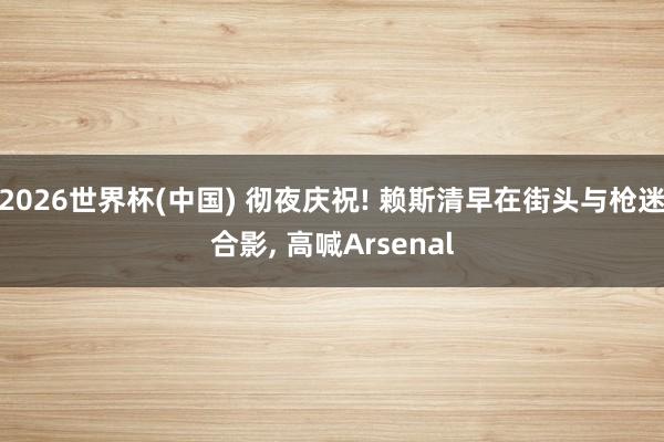 2026世界杯(中国) 彻夜庆祝! 赖斯清早在街头与枪迷合影， 高喊Arsenal