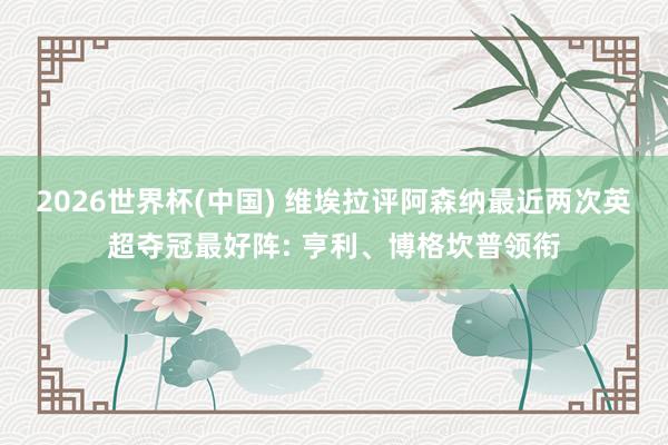 2026世界杯(中国) 维埃拉评阿森纳最近两次英超夺冠最好阵: 亨利、博格坎普领衔