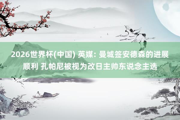 2026世界杯(中国) 英媒: 曼城签安德森的进展顺利 孔帕尼被视为改日主帅东说念主选