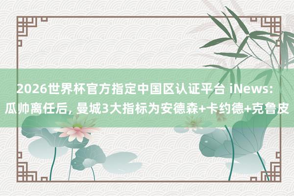 2026世界杯官方指定中国区认证平台 iNews: 瓜帅离任后， 曼城3大指标为安德森+卡约德+克鲁皮