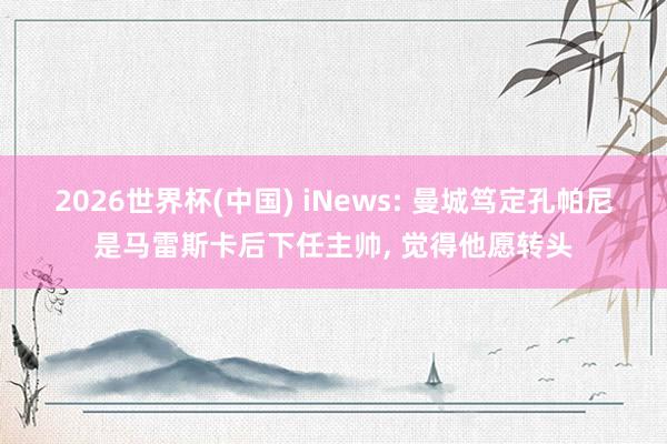 2026世界杯(中国) iNews: 曼城笃定孔帕尼是马雷斯卡后下任主帅， 觉得他愿转头