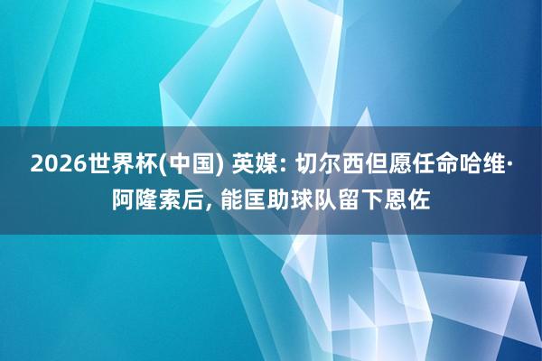 2026世界杯(中国) 英媒: 切尔西但愿任命哈维·阿隆索后， 能匡助球队留下恩佐