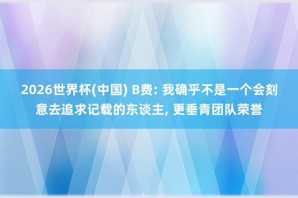 2026世界杯(中国) B费: 我确乎不是一个会刻意去追求记载的东谈主， 更垂青团队荣誉