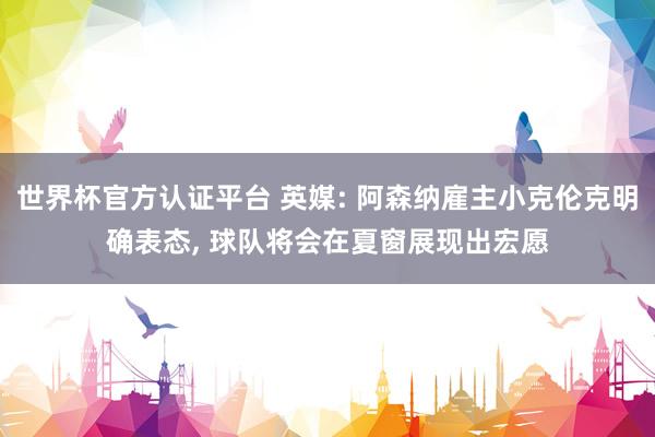 世界杯官方认证平台 英媒: 阿森纳雇主小克伦克明确表态， 球队将会在夏窗展现出宏愿
