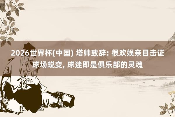 2026世界杯(中国) 塔帅致辞: 很欢娱亲目击证球场蜕变， 球迷即是俱乐部的灵魂