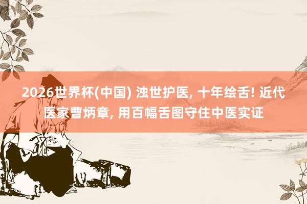 2026世界杯(中国) 浊世护医， 十年绘舌! 近代医家曹炳章， 用百幅舌图守住中医实证