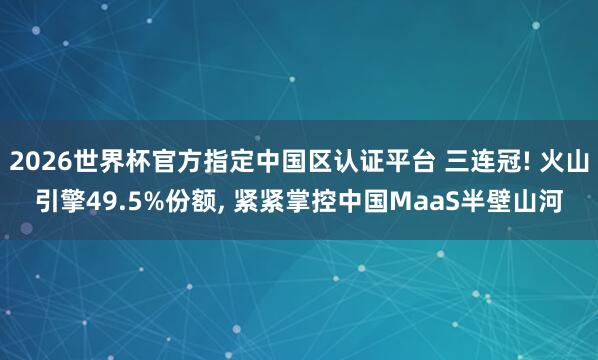 2026世界杯官方指定中国区认证平台 三连冠! 火山引擎49.5%份额， 紧紧掌控中国MaaS半壁山河
