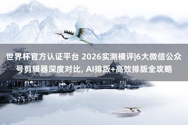 世界杯官方认证平台 2026实测横评|6大微信公众号剪辑器深度对比， AI排版+高效排版全攻略