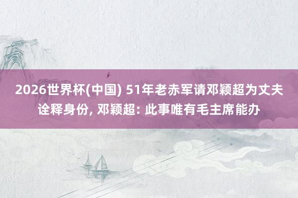 2026世界杯(中国) 51年老赤军请邓颖超为丈夫诠释身份， 邓颖超: 此事唯有毛主席能办