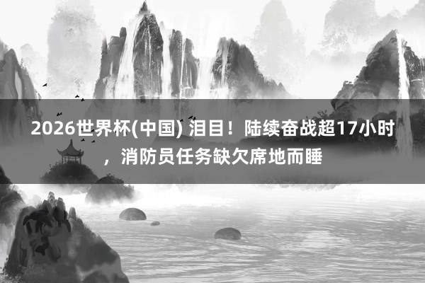 2026世界杯(中国) 泪目！陆续奋战超17小时，消防员任务缺欠席地而睡