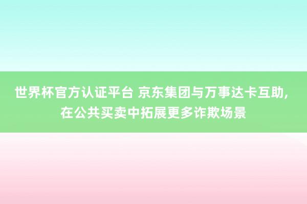 世界杯官方认证平台 京东集团与万事达卡互助， 在公共买卖中拓展更多诈欺场景